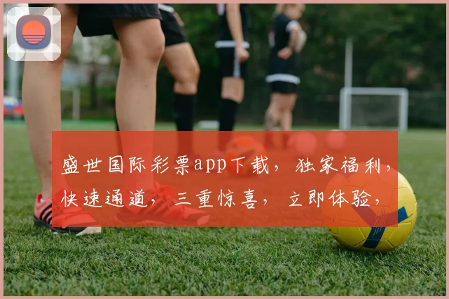 盛世国际彩票app下载，独家福利，快速通道，三重惊喜，立即体验，不容错过